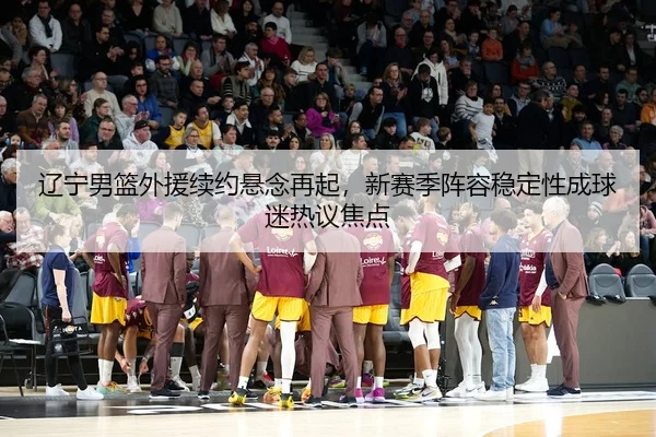 辽宁男篮外援续约悬念再起，新赛季阵容稳定性成球迷热议焦点
